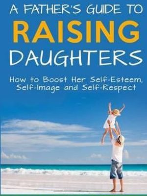 A Father's Guide to Raising Daughters How to Boost Her Self-Esteem, Self-Image and Self-Respect By: Michael T Wilkinson